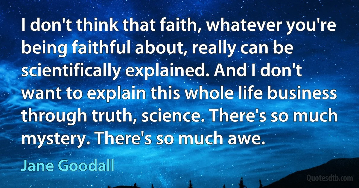 I don't think that faith, whatever you're being faithful about, really can be scientifically explained. And I don't want to explain this whole life business through truth, science. There's so much mystery. There's so much awe. (Jane Goodall)