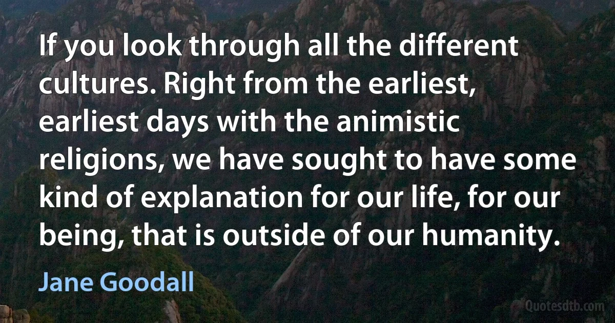 If you look through all the different cultures. Right from the earliest, earliest days with the animistic religions, we have sought to have some kind of explanation for our life, for our being, that is outside of our humanity. (Jane Goodall)