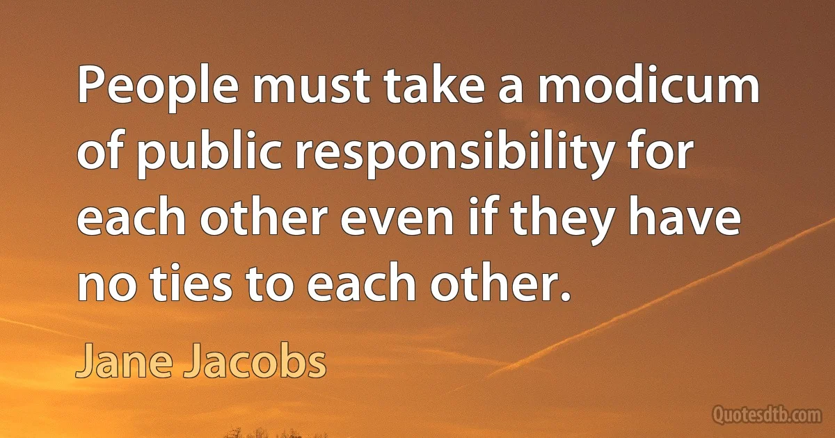 People must take a modicum of public responsibility for each other even if they have no ties to each other. (Jane Jacobs)