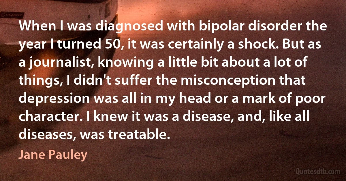 When I was diagnosed with bipolar disorder the year I turned 50, it was certainly a shock. But as a journalist, knowing a little bit about a lot of things, I didn't suffer the misconception that depression was all in my head or a mark of poor character. I knew it was a disease, and, like all diseases, was treatable. (Jane Pauley)