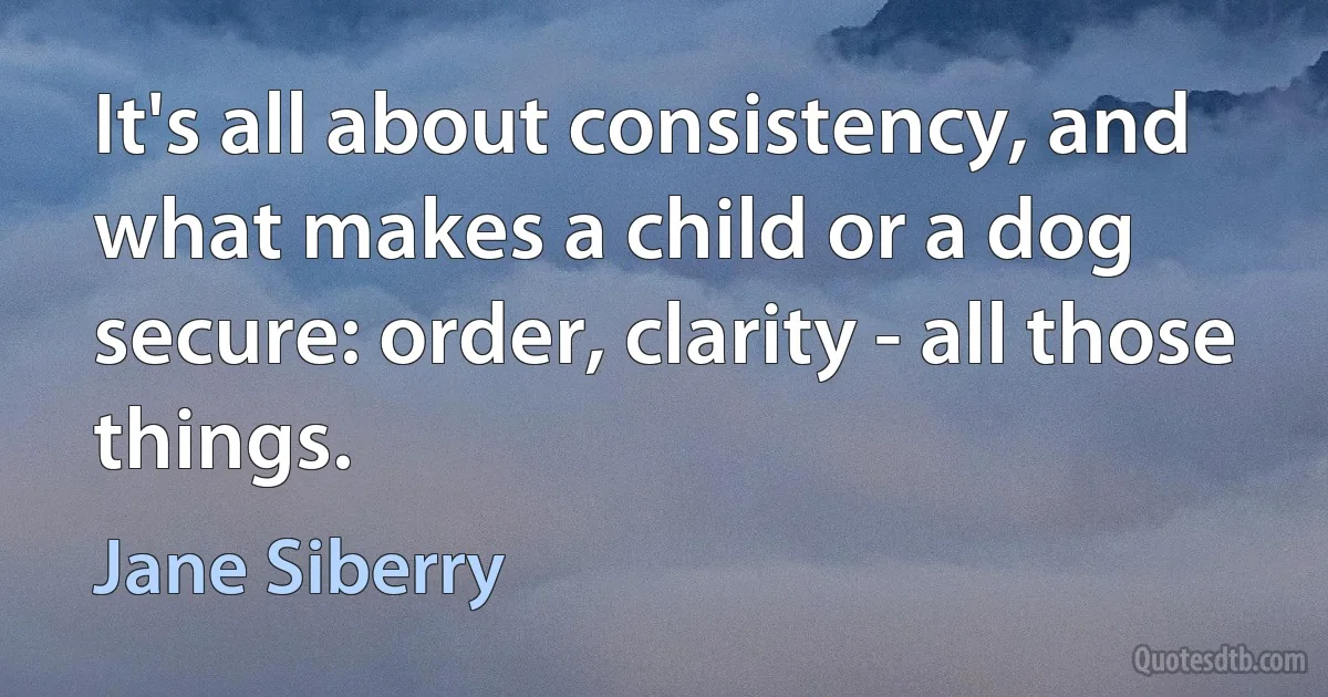 It's all about consistency, and what makes a child or a dog secure: order, clarity - all those things. (Jane Siberry)