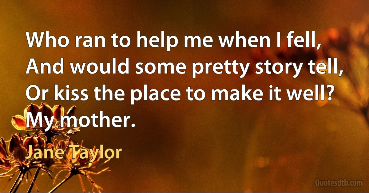 Who ran to help me when I fell,
And would some pretty story tell,
Or kiss the place to make it well?
My mother. (Jane Taylor)