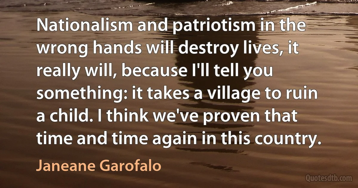 Nationalism and patriotism in the wrong hands will destroy lives, it really will, because I'll tell you something: it takes a village to ruin a child. I think we've proven that time and time again in this country. (Janeane Garofalo)