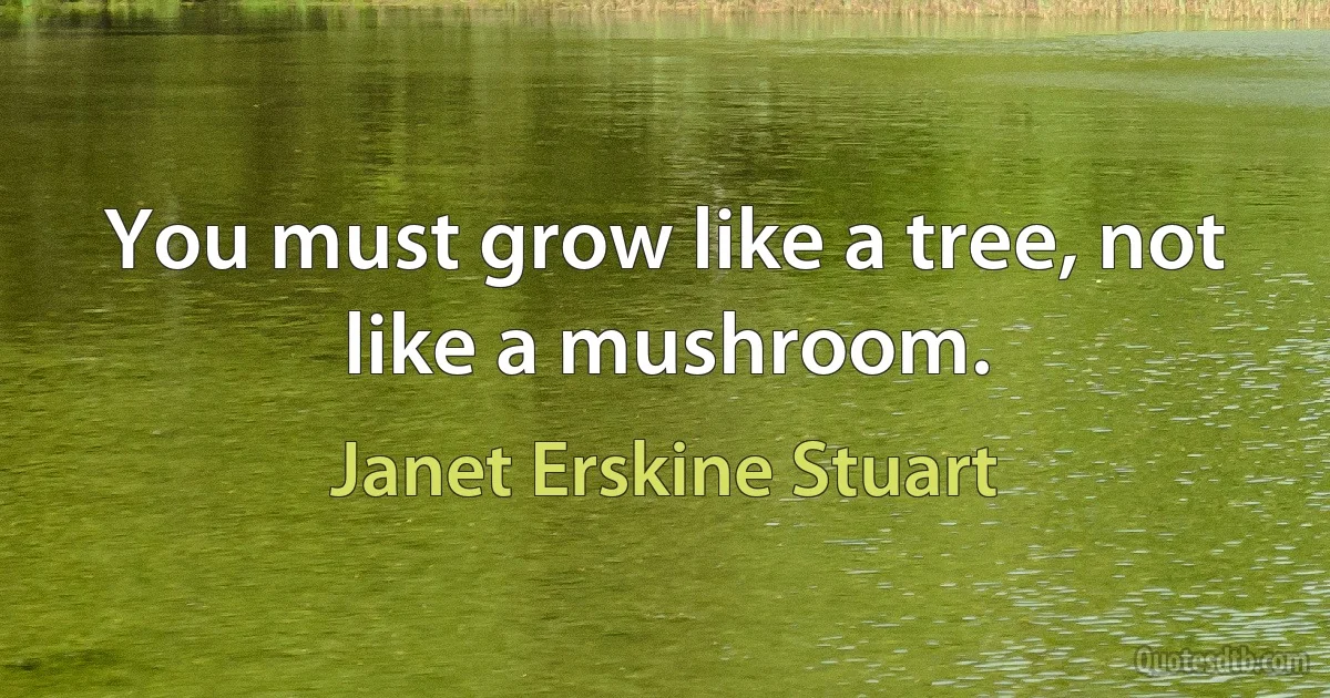 You must grow like a tree, not like a mushroom. (Janet Erskine Stuart)