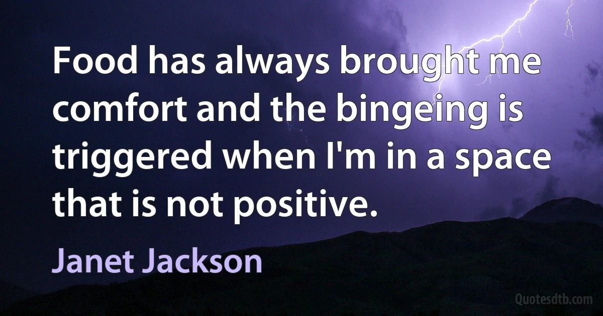 Food has always brought me comfort and the bingeing is triggered when I'm in a space that is not positive. (Janet Jackson)