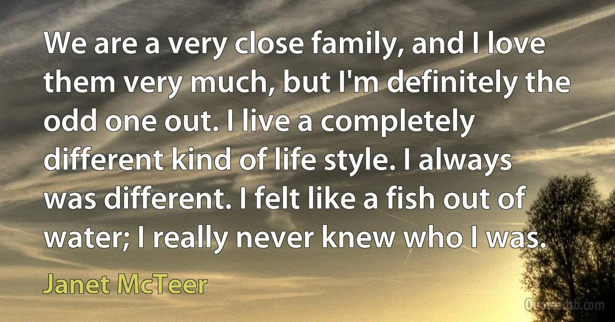 We are a very close family, and I love them very much, but I'm definitely the odd one out. I live a completely different kind of life style. I always was different. I felt like a fish out of water; I really never knew who I was. (Janet McTeer)