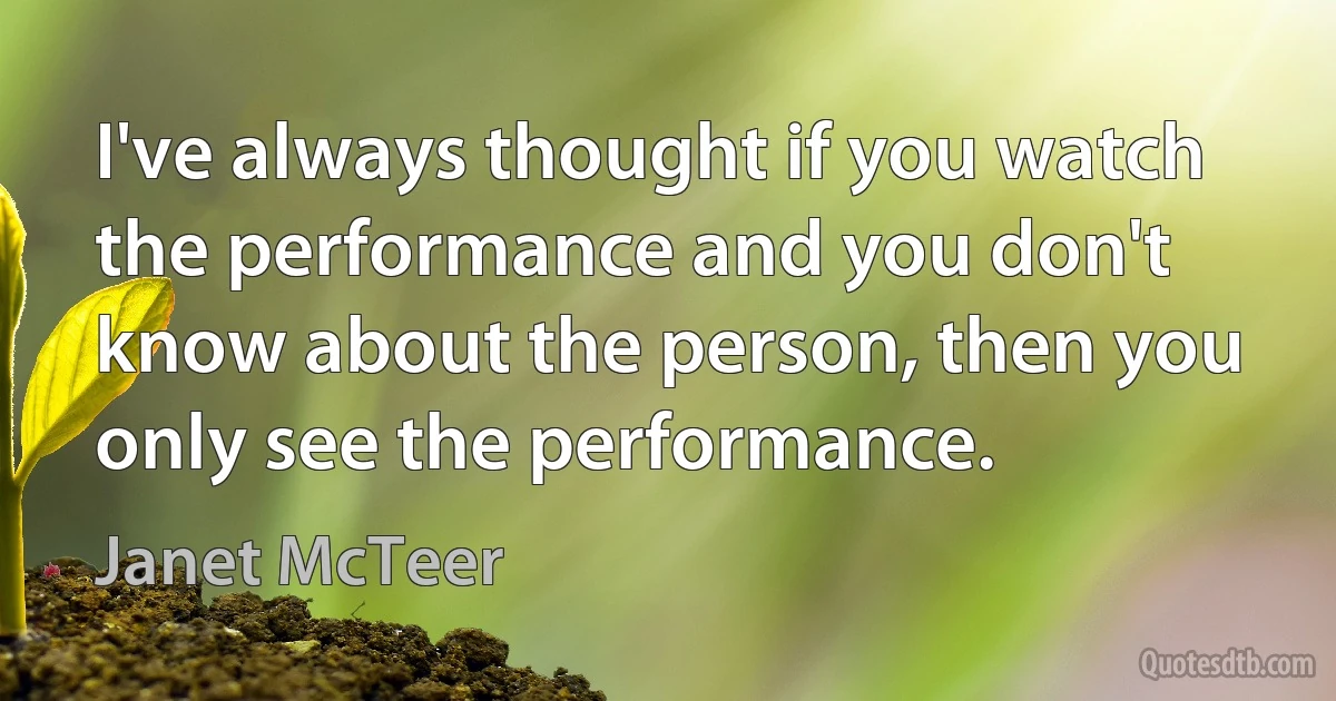 I've always thought if you watch the performance and you don't know about the person, then you only see the performance. (Janet McTeer)