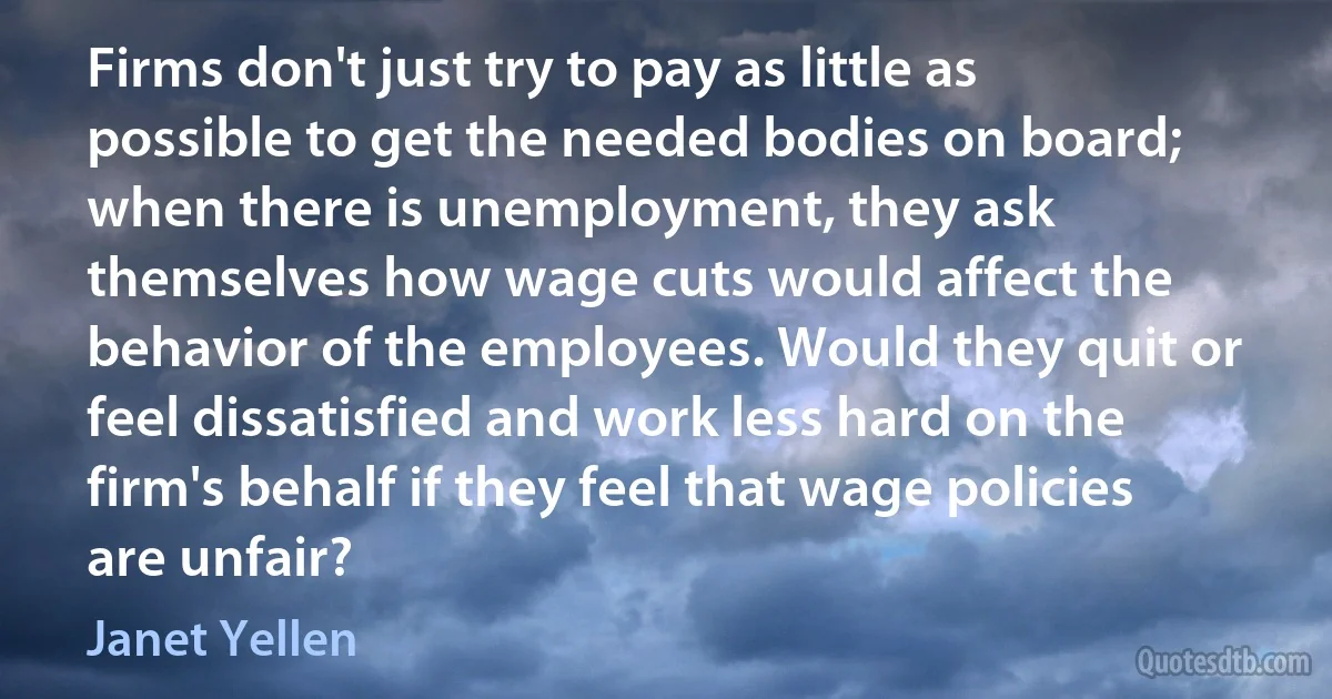 Firms don't just try to pay as little as possible to get the needed bodies on board; when there is unemployment, they ask themselves how wage cuts would affect the behavior of the employees. Would they quit or feel dissatisfied and work less hard on the firm's behalf if they feel that wage policies are unfair? (Janet Yellen)