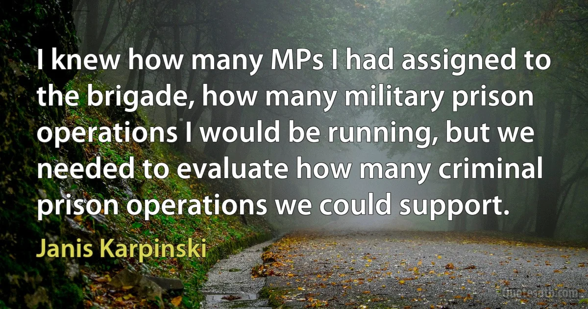 I knew how many MPs I had assigned to the brigade, how many military prison operations I would be running, but we needed to evaluate how many criminal prison operations we could support. (Janis Karpinski)