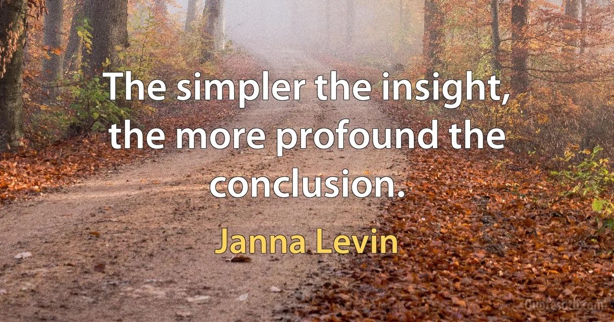 The simpler the insight, the more profound the conclusion. (Janna Levin)