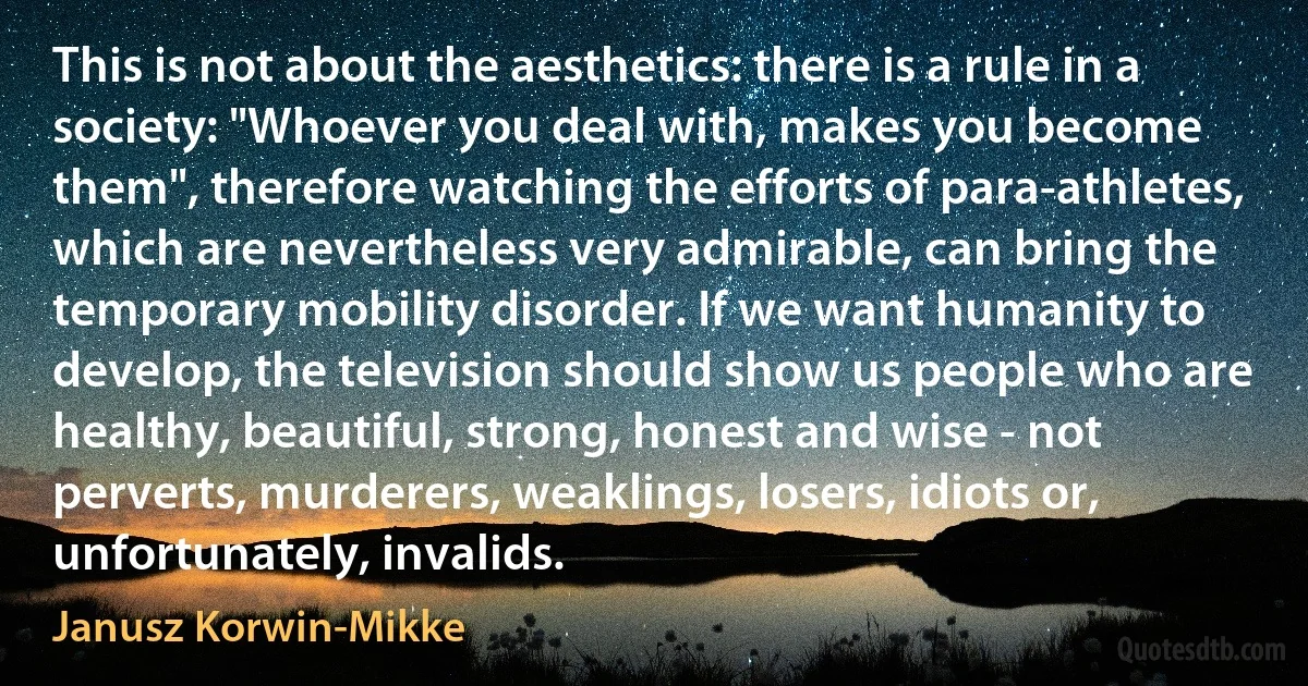 This is not about the aesthetics: there is a rule in a society: "Whoever you deal with, makes you become them", therefore watching the efforts of para-athletes, which are nevertheless very admirable, can bring the temporary mobility disorder. If we want humanity to develop, the television should show us people who are healthy, beautiful, strong, honest and wise - not perverts, murderers, weaklings, losers, idiots or, unfortunately, invalids. (Janusz Korwin-Mikke)