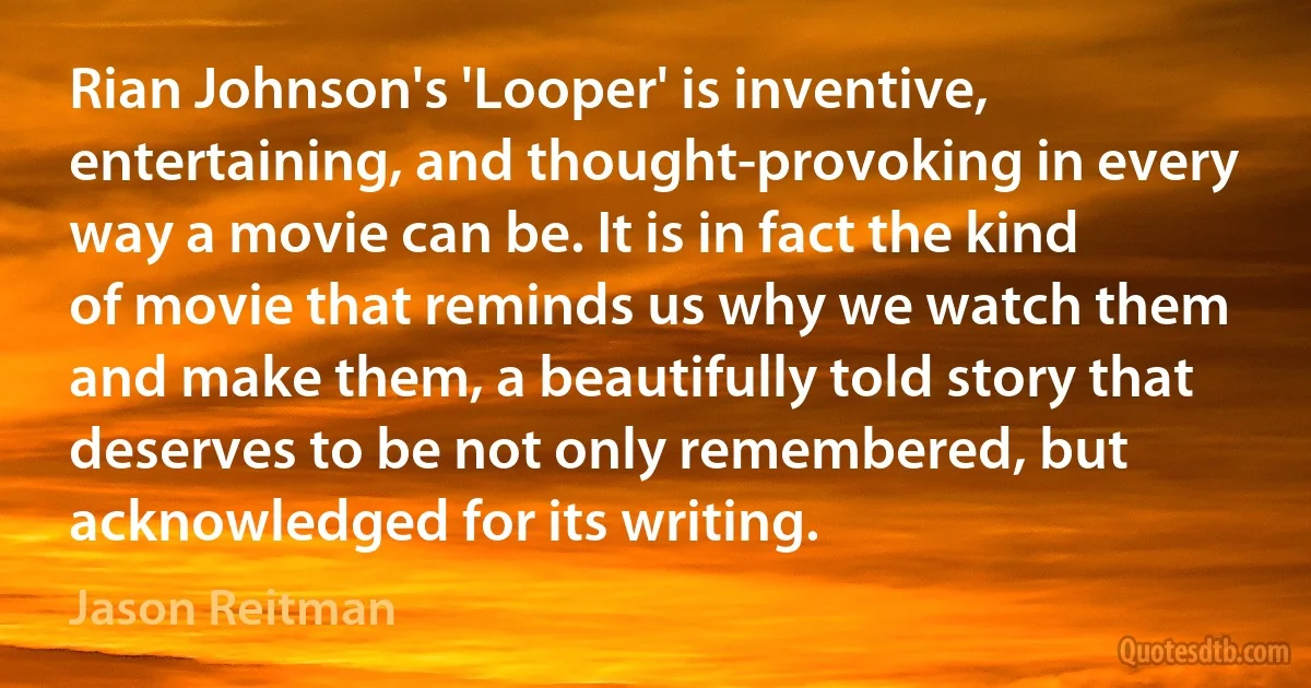 Rian Johnson's 'Looper' is inventive, entertaining, and thought-provoking in every way a movie can be. It is in fact the kind of movie that reminds us why we watch them and make them, a beautifully told story that deserves to be not only remembered, but acknowledged for its writing. (Jason Reitman)