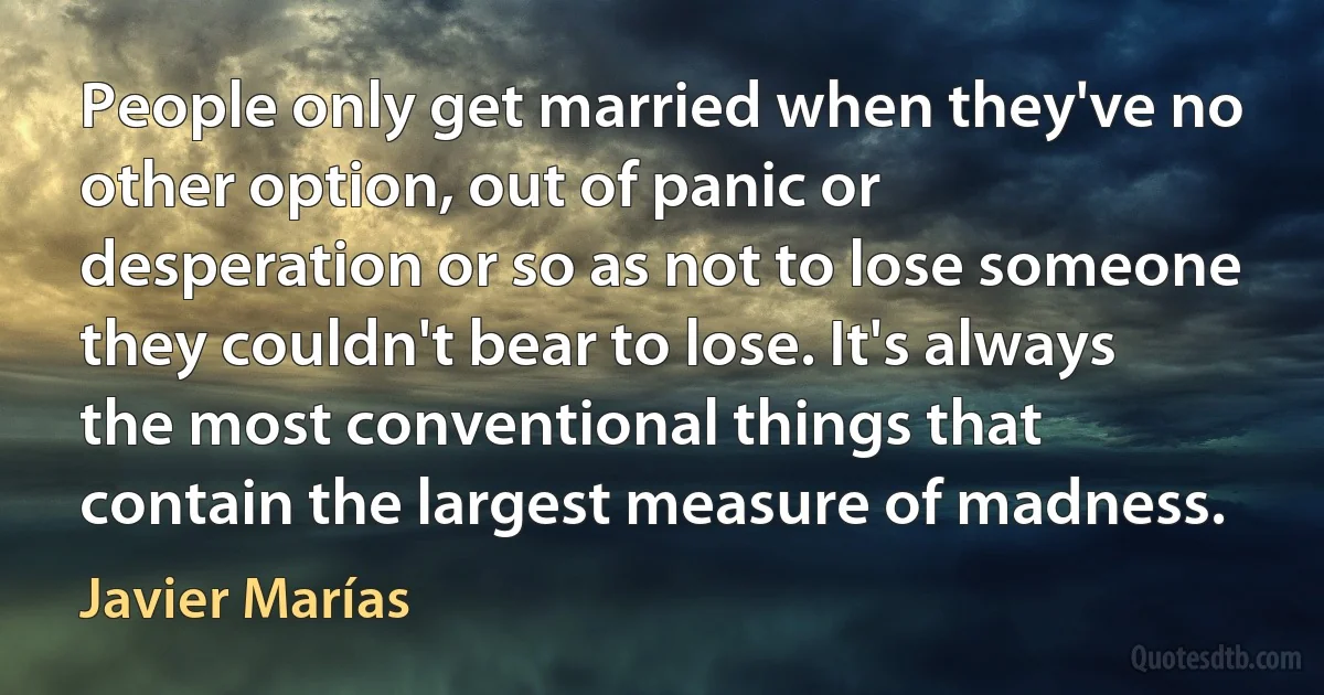 People only get married when they've no other option, out of panic or desperation or so as not to lose someone they couldn't bear to lose. It's always the most conventional things that contain the largest measure of madness. (Javier Marías)