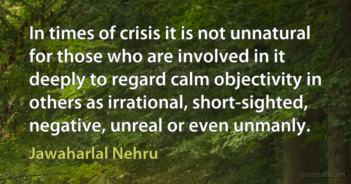 In times of crisis it is not unnatural for those who are involved in it deeply to regard calm objectivity in others as irrational, short-sighted, negative, unreal or even unmanly. (Jawaharlal Nehru)