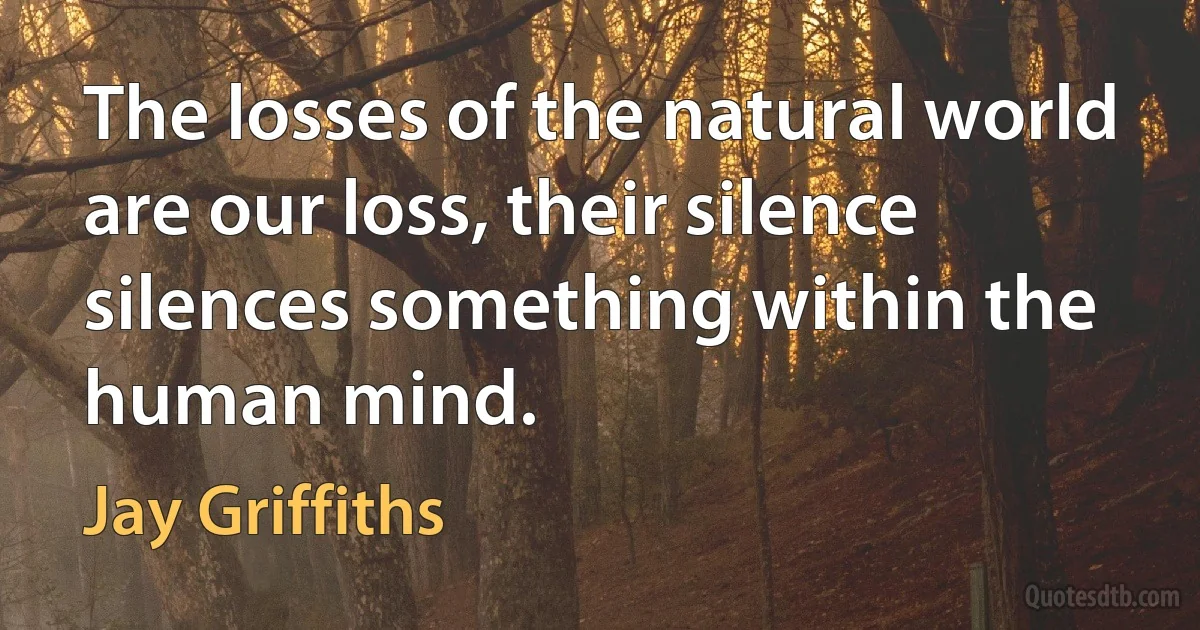 The losses of the natural world are our loss, their silence silences something within the human mind. (Jay Griffiths)