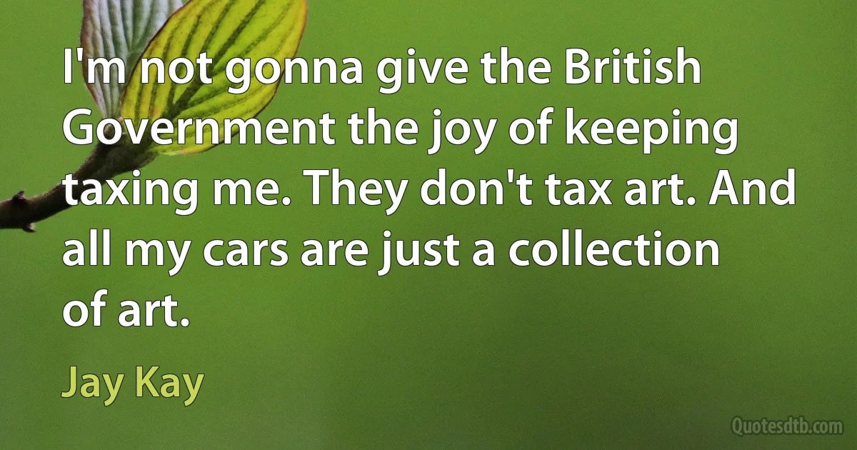 I'm not gonna give the British Government the joy of keeping taxing me. They don't tax art. And all my cars are just a collection of art. (Jay Kay)