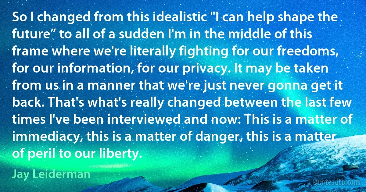 So I changed from this idealistic "I can help shape the future” to all of a sudden I'm in the middle of this frame where we're literally fighting for our freedoms, for our information, for our privacy. It may be taken from us in a manner that we're just never gonna get it back. That's what's really changed between the last few times I've been interviewed and now: This is a matter of immediacy, this is a matter of danger, this is a matter of peril to our liberty. (Jay Leiderman)