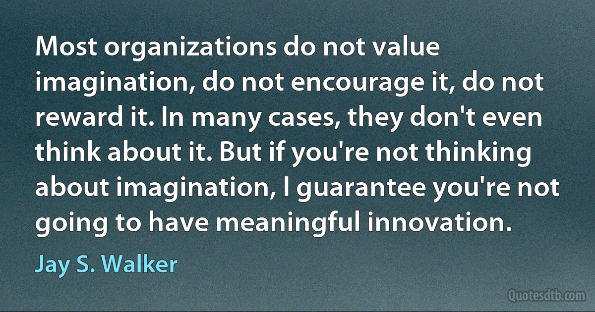 Most organizations do not value imagination, do not encourage it, do not reward it. In many cases, they don't even think about it. But if you're not thinking about imagination, I guarantee you're not going to have meaningful innovation. (Jay S. Walker)