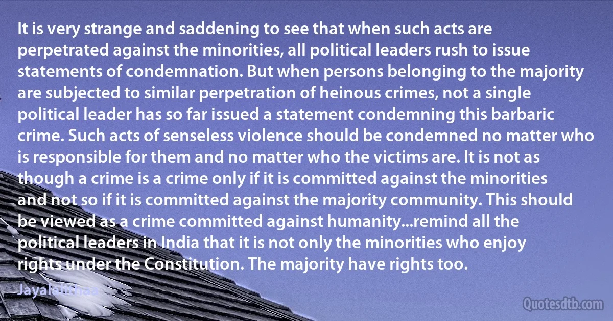 It is very strange and saddening to see that when such acts are perpetrated against the minorities, all political leaders rush to issue statements of condemnation. But when persons belonging to the majority are subjected to similar perpetration of heinous crimes, not a single political leader has so far issued a statement condemning this barbaric crime. Such acts of senseless violence should be condemned no matter who is responsible for them and no matter who the victims are. It is not as though a crime is a crime only if it is committed against the minorities and not so if it is committed against the majority community. This should be viewed as a crime committed against humanity...remind all the political leaders in India that it is not only the minorities who enjoy rights under the Constitution. The majority have rights too. (Jayalalithaa)