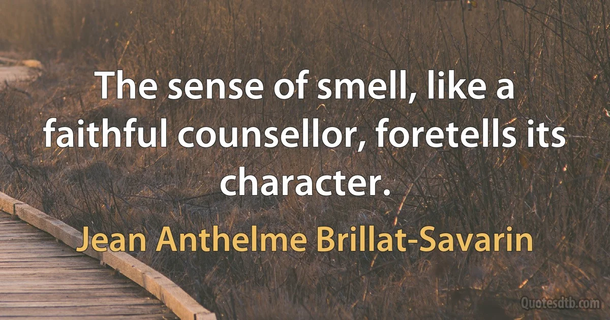 The sense of smell, like a faithful counsellor, foretells its character. (Jean Anthelme Brillat-Savarin)