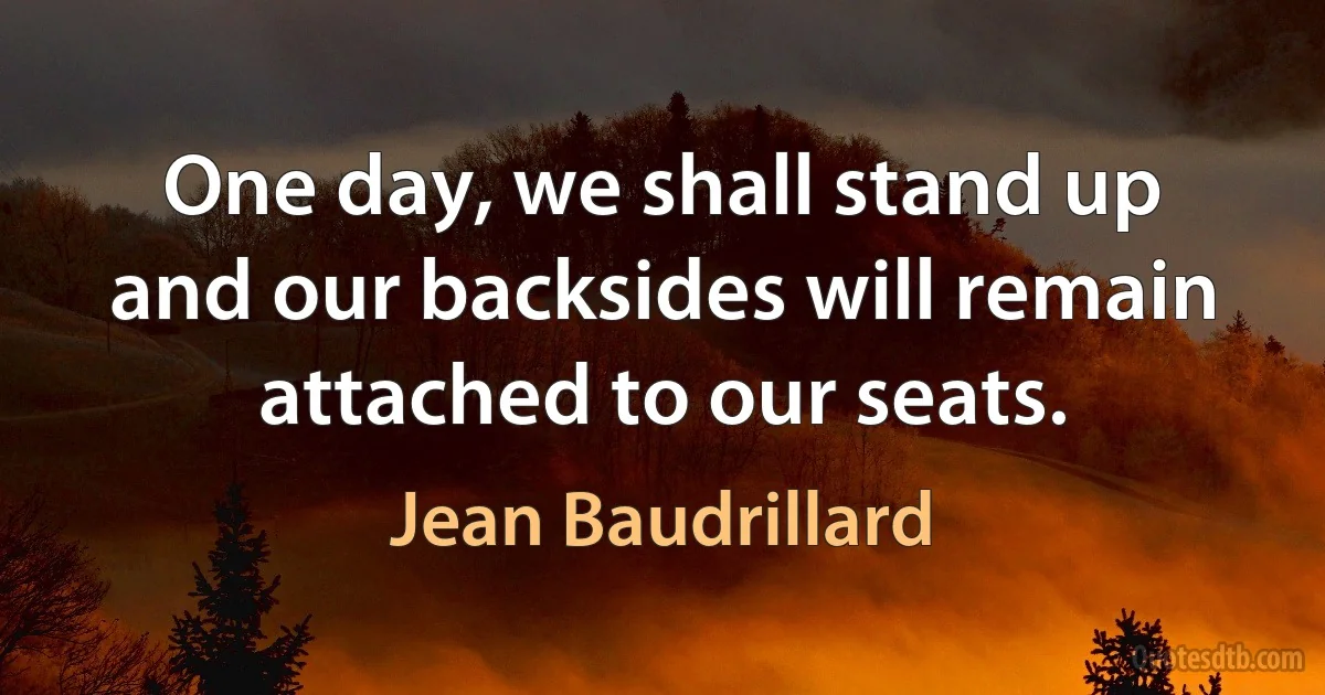 One day, we shall stand up and our backsides will remain attached to our seats. (Jean Baudrillard)