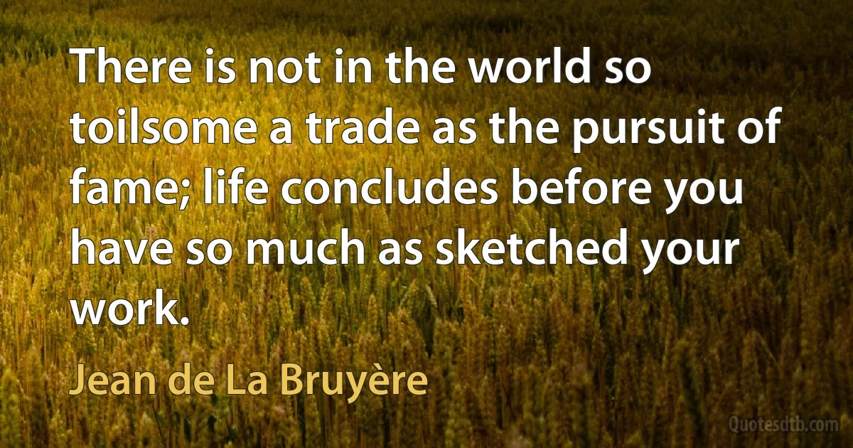 There is not in the world so toilsome a trade as the pursuit of fame; life concludes before you have so much as sketched your work. (Jean de La Bruyère)