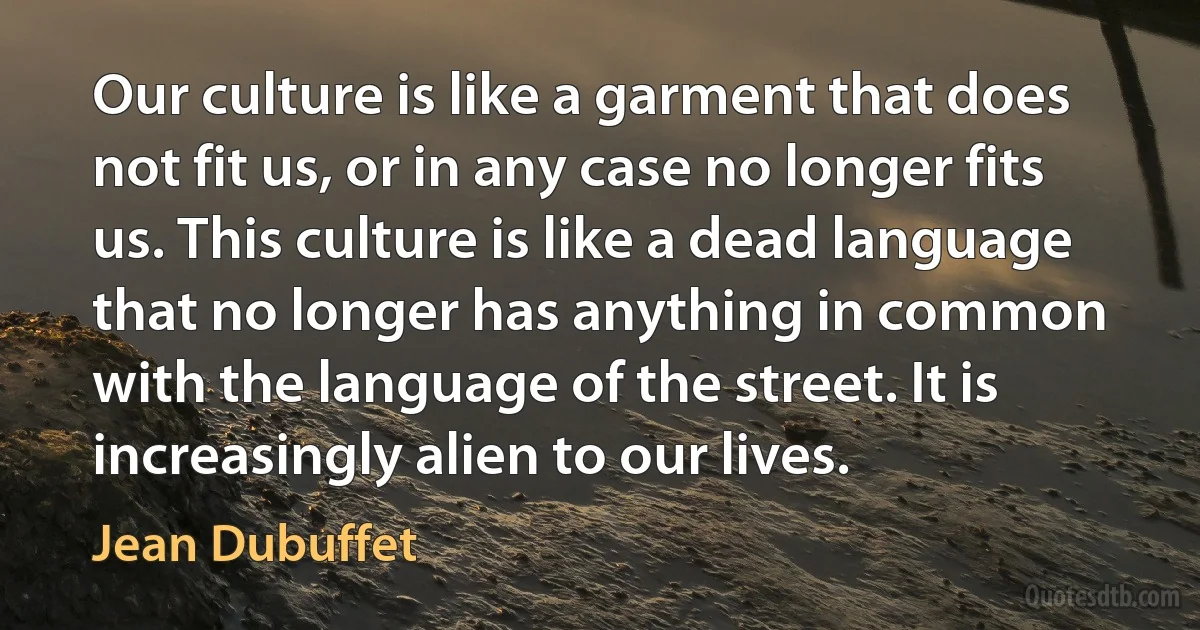 Our culture is like a garment that does not fit us, or in any case no longer fits us. This culture is like a dead language that no longer has anything in common with the language of the street. It is increasingly alien to our lives. (Jean Dubuffet)