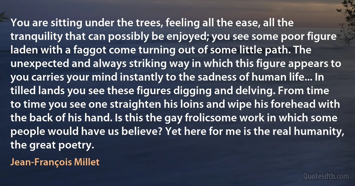 You are sitting under the trees, feeling all the ease, all the tranquility that can possibly be enjoyed; you see some poor figure laden with a faggot come turning out of some little path. The unexpected and always striking way in which this figure appears to you carries your mind instantly to the sadness of human life... In tilled lands you see these figures digging and delving. From time to time you see one straighten his loins and wipe his forehead with the back of his hand. Is this the gay frolicsome work in which some people would have us believe? Yet here for me is the real humanity, the great poetry. (Jean-François Millet)