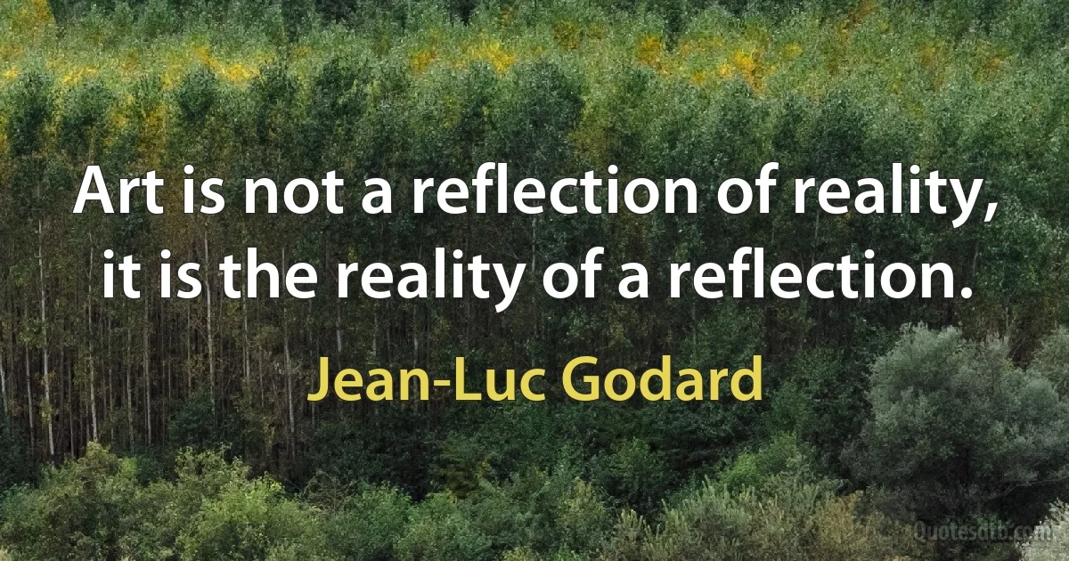 Art is not a reflection of reality, it is the reality of a reflection. (Jean-Luc Godard)