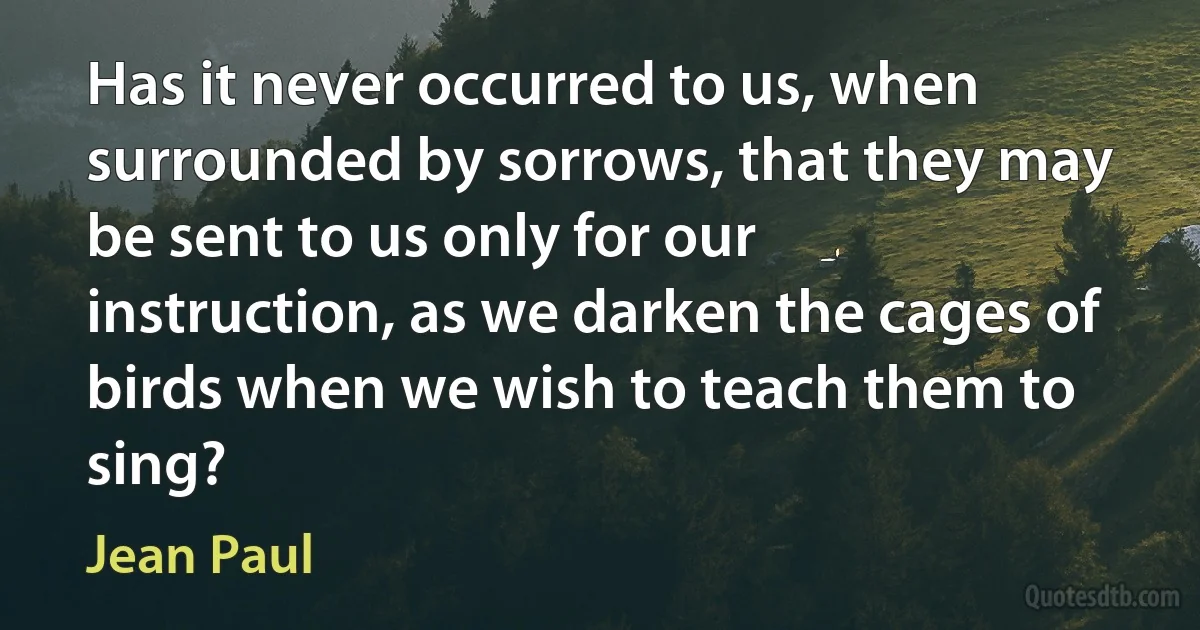 Has it never occurred to us, when surrounded by sorrows, that they may be sent to us only for our instruction, as we darken the cages of birds when we wish to teach them to sing? (Jean Paul)