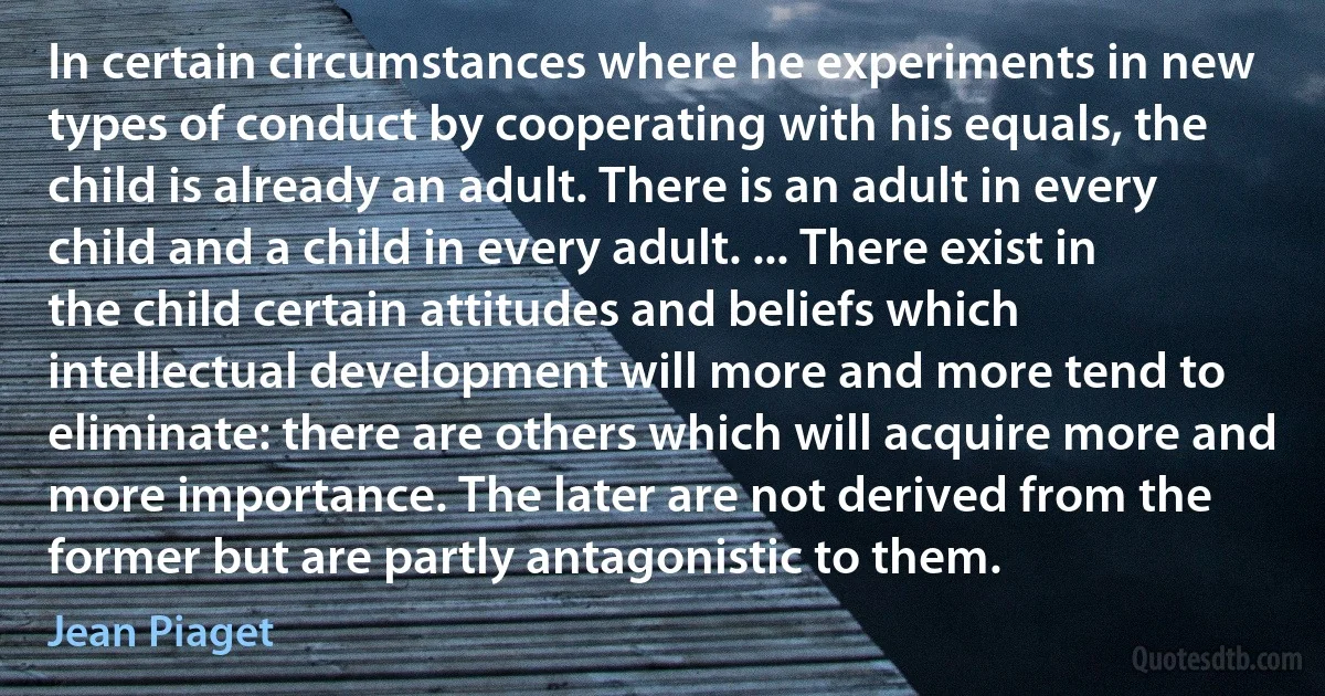 In certain circumstances where he experiments in new types of conduct by cooperating with his equals, the child is already an adult. There is an adult in every child and a child in every adult. ... There exist in the child certain attitudes and beliefs which intellectual development will more and more tend to eliminate: there are others which will acquire more and more importance. The later are not derived from the former but are partly antagonistic to them. (Jean Piaget)