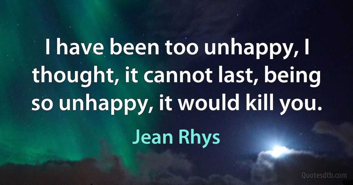 I have been too unhappy, I thought, it cannot last, being so unhappy, it would kill you. (Jean Rhys)