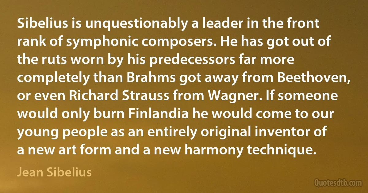 Sibelius is unquestionably a leader in the front rank of symphonic composers. He has got out of the ruts worn by his predecessors far more completely than Brahms got away from Beethoven, or even Richard Strauss from Wagner. If someone would only burn Finlandia he would come to our young people as an entirely original inventor of a new art form and a new harmony technique. (Jean Sibelius)