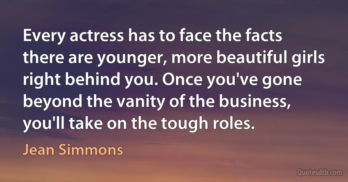 Every actress has to face the facts there are younger, more beautiful girls right behind you. Once you've gone beyond the vanity of the business, you'll take on the tough roles. (Jean Simmons)