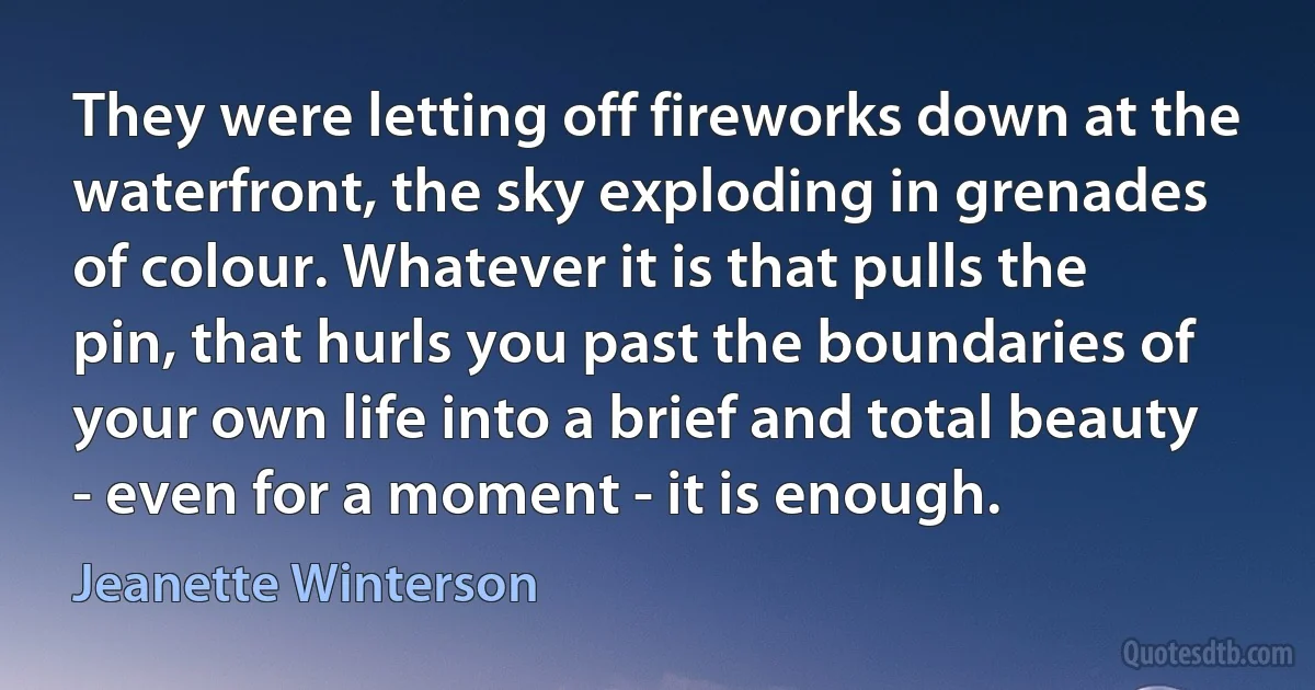 They were letting off fireworks down at the waterfront, the sky exploding in grenades of colour. Whatever it is that pulls the pin, that hurls you past the boundaries of your own life into a brief and total beauty - even for a moment - it is enough. (Jeanette Winterson)