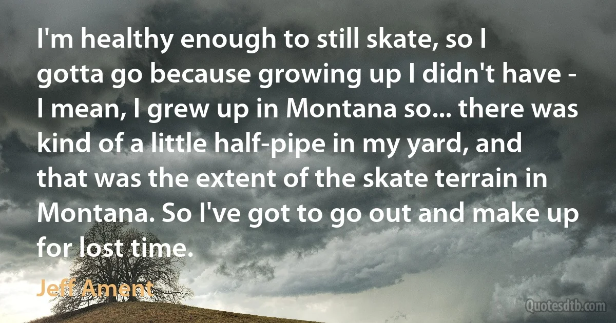 I'm healthy enough to still skate, so I gotta go because growing up I didn't have - I mean, I grew up in Montana so... there was kind of a little half-pipe in my yard, and that was the extent of the skate terrain in Montana. So I've got to go out and make up for lost time. (Jeff Ament)