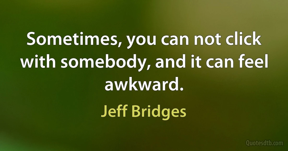 Sometimes, you can not click with somebody, and it can feel awkward. (Jeff Bridges)