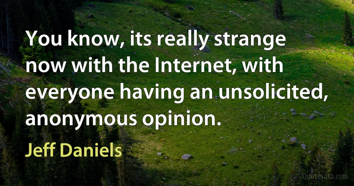 You know, its really strange now with the Internet, with everyone having an unsolicited, anonymous opinion. (Jeff Daniels)