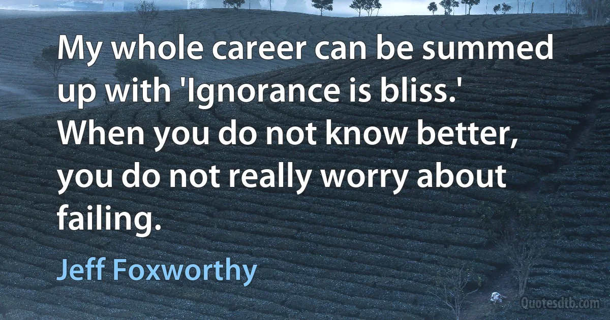 My whole career can be summed up with 'Ignorance is bliss.' When you do not know better, you do not really worry about failing. (Jeff Foxworthy)