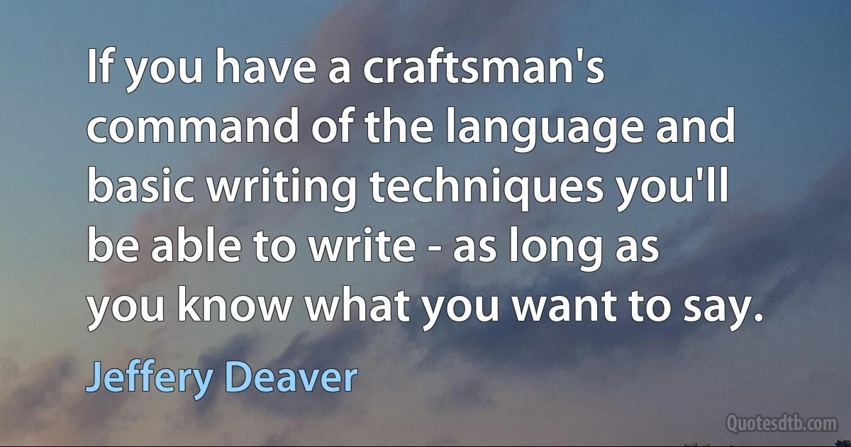 If you have a craftsman's command of the language and basic writing techniques you'll be able to write - as long as you know what you want to say. (Jeffery Deaver)