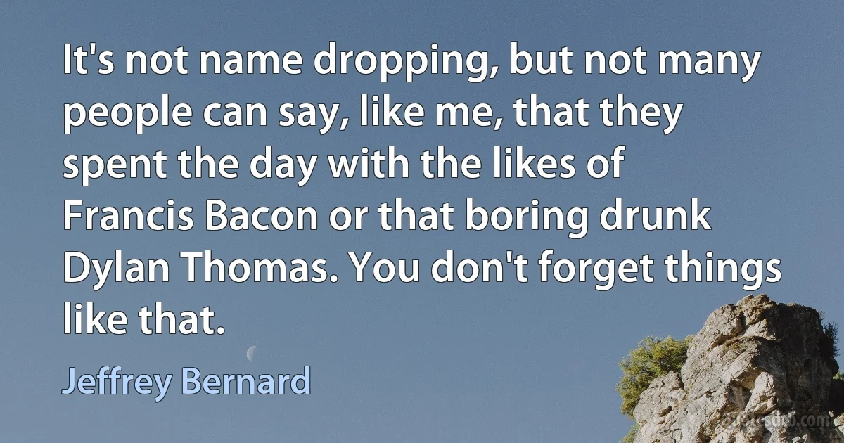 It's not name dropping, but not many people can say, like me, that they spent the day with the likes of Francis Bacon or that boring drunk Dylan Thomas. You don't forget things like that. (Jeffrey Bernard)