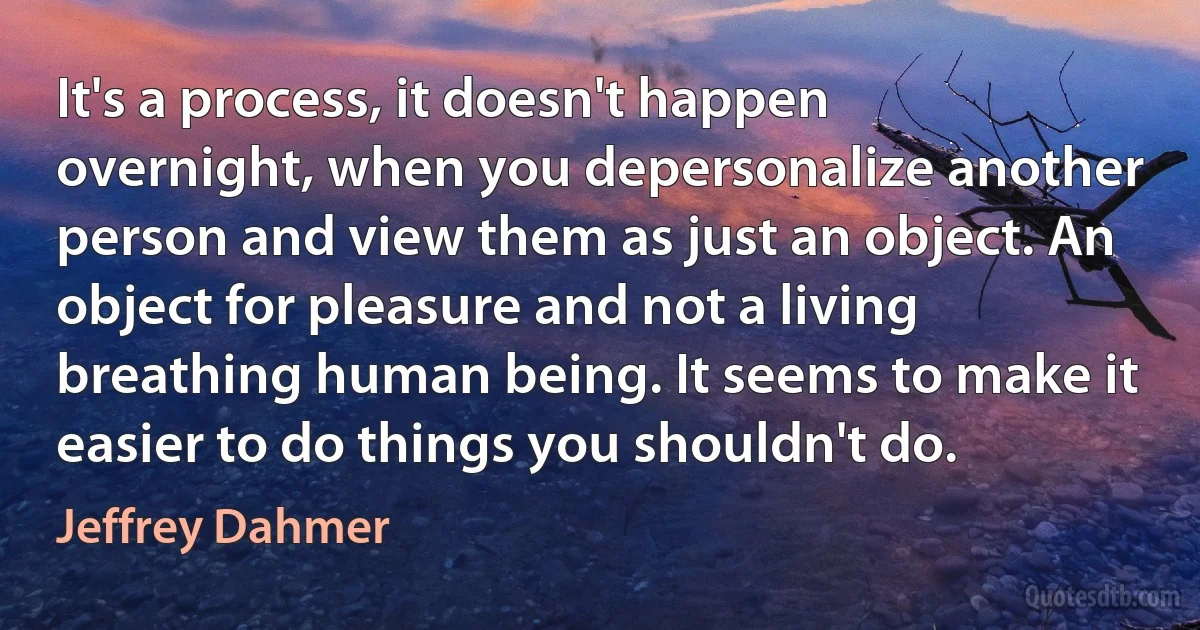 It's a process, it doesn't happen overnight, when you depersonalize another person and view them as just an object. An object for pleasure and not a living breathing human being. It seems to make it easier to do things you shouldn't do. (Jeffrey Dahmer)