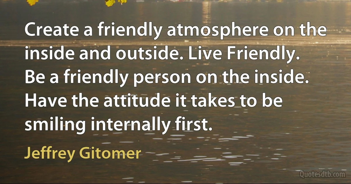 Create a friendly atmosphere on the inside and outside. Live Friendly. Be a friendly person on the inside. Have the attitude it takes to be smiling internally first. (Jeffrey Gitomer)