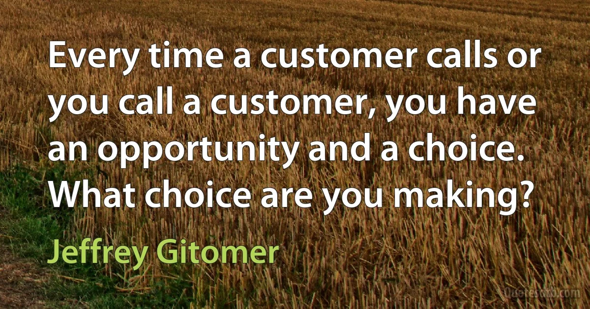 Every time a customer calls or you call a customer, you have an opportunity and a choice. What choice are you making? (Jeffrey Gitomer)