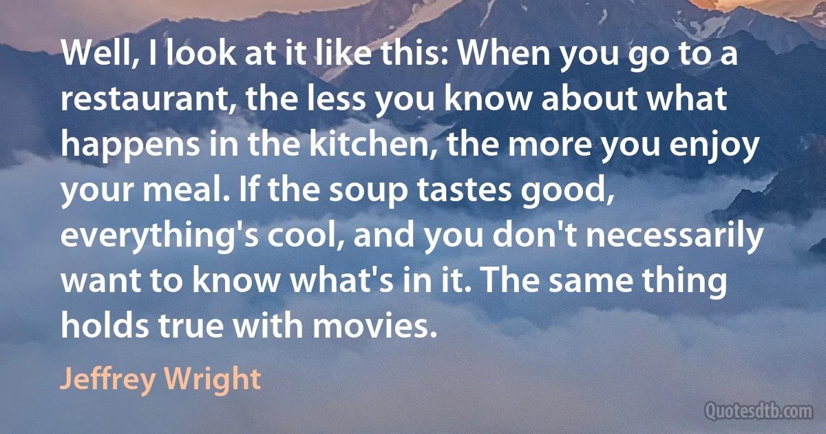 Well, I look at it like this: When you go to a restaurant, the less you know about what happens in the kitchen, the more you enjoy your meal. If the soup tastes good, everything's cool, and you don't necessarily want to know what's in it. The same thing holds true with movies. (Jeffrey Wright)