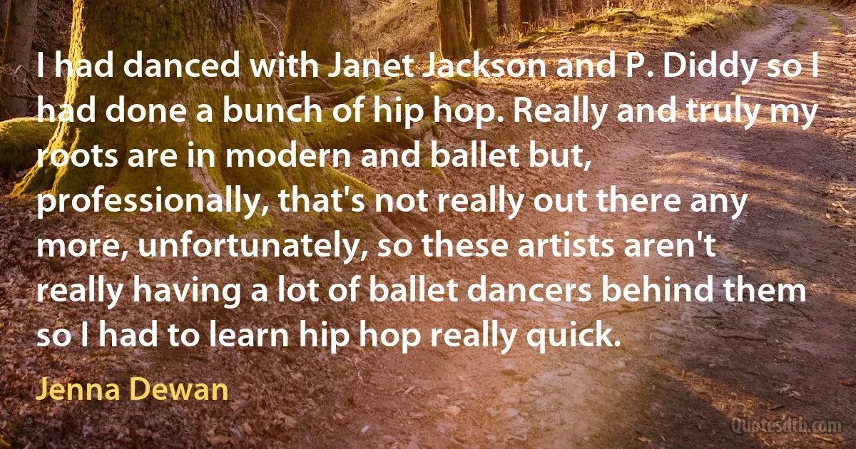 I had danced with Janet Jackson and P. Diddy so I had done a bunch of hip hop. Really and truly my roots are in modern and ballet but, professionally, that's not really out there any more, unfortunately, so these artists aren't really having a lot of ballet dancers behind them so I had to learn hip hop really quick. (Jenna Dewan)