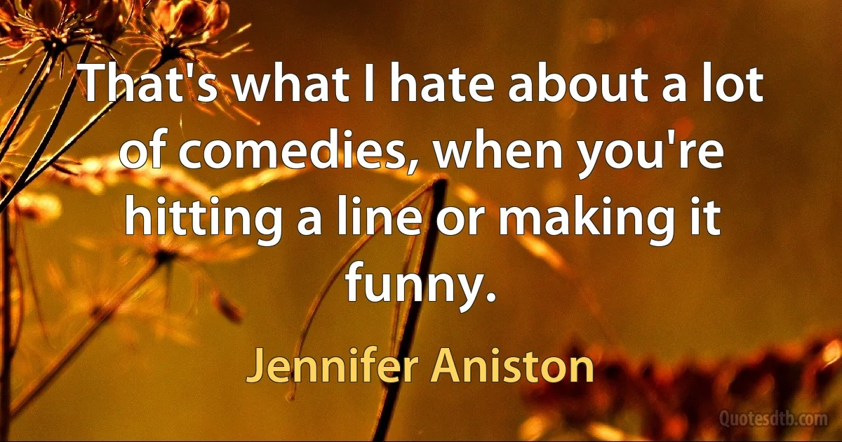 That's what I hate about a lot of comedies, when you're hitting a line or making it funny. (Jennifer Aniston)