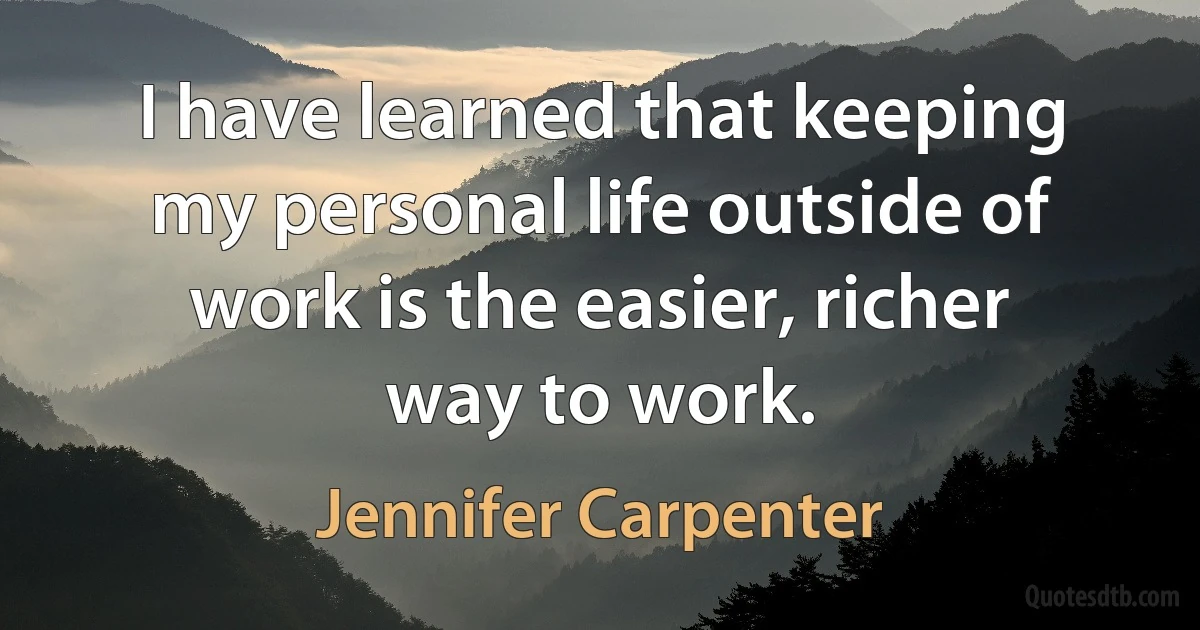 I have learned that keeping my personal life outside of work is the easier, richer way to work. (Jennifer Carpenter)