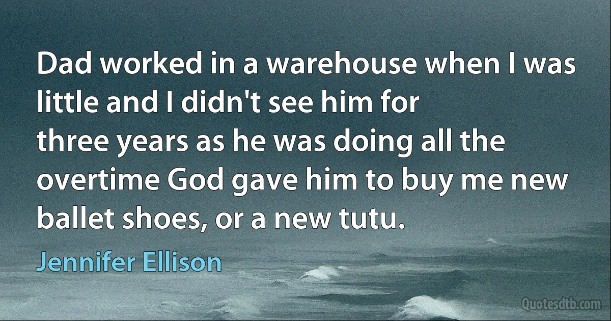 Dad worked in a warehouse when I was little and I didn't see him for three years as he was doing all the overtime God gave him to buy me new ballet shoes, or a new tutu. (Jennifer Ellison)