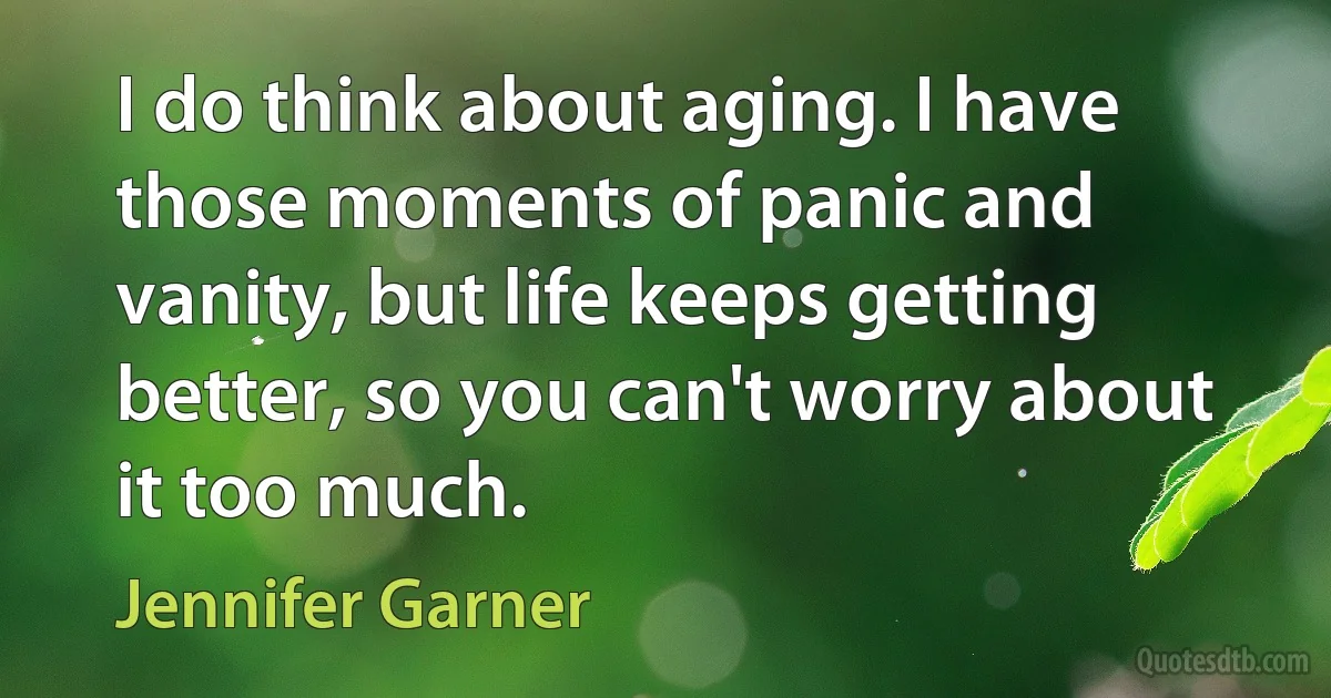 I do think about aging. I have those moments of panic and vanity, but life keeps getting better, so you can't worry about it too much. (Jennifer Garner)